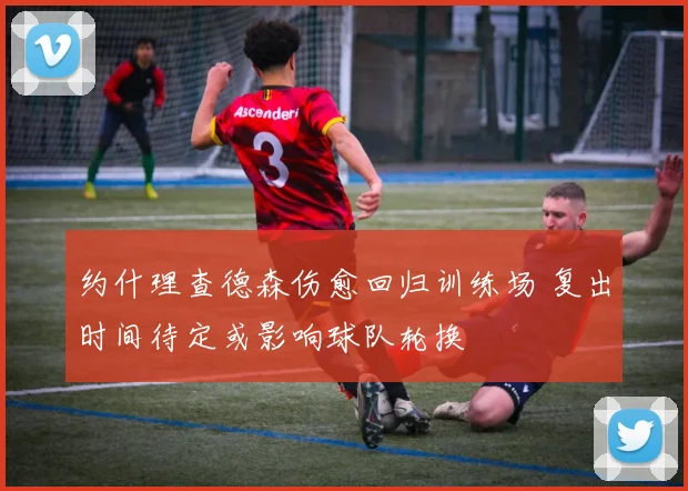 约什理查德森伤愈回归训练场 复出时间待定或影响球队轮换