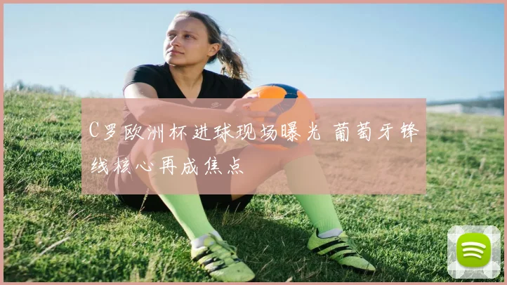 C罗欧洲杯进球现场曝光 葡萄牙锋线核心再成焦点
