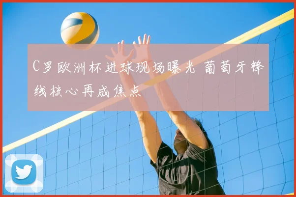 C罗欧洲杯进球现场曝光 葡萄牙锋线核心再成焦点