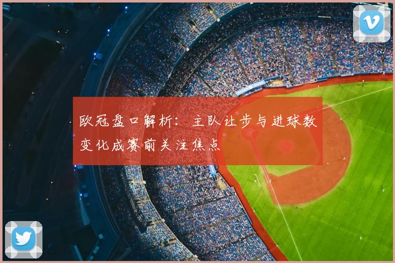 欧冠盘口解析:主队让步与进球数变化成赛前关注焦点